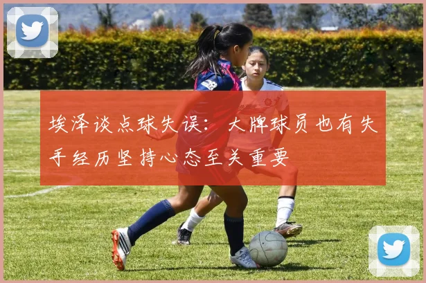 埃泽谈点球失误：大牌球员也有失手经历坚持心态至关重要