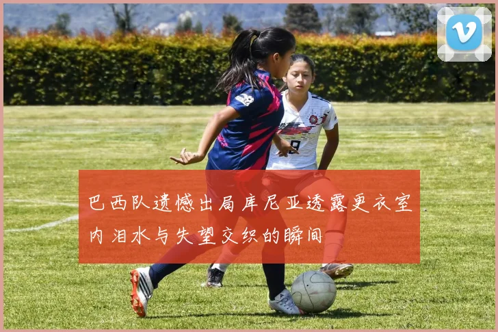 巴西队遗憾出局库尼亚透露更衣室内泪水与失望交织的瞬间
