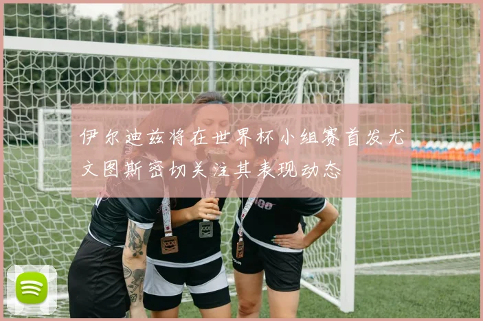 伊尔迪兹将在世界杯小组赛首发尤文图斯密切关注其表现动态