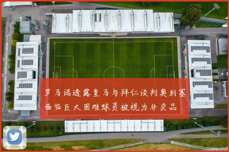 罗马诺透露皇马与拜仁谈判奥利塞面临巨大困难球员被视为非卖品
