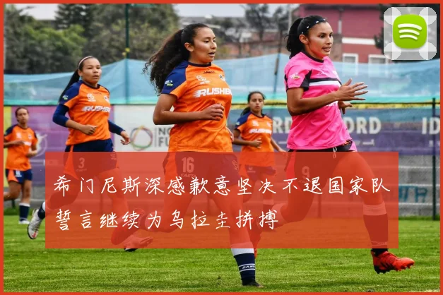 希门尼斯深感歉意坚决不退国家队誓言继续为乌拉圭拼搏