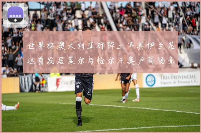 世界杯澳大利亚对阵土耳其伊兰昆达首发居莱尔与恰尔汗奥卢同场竞技
