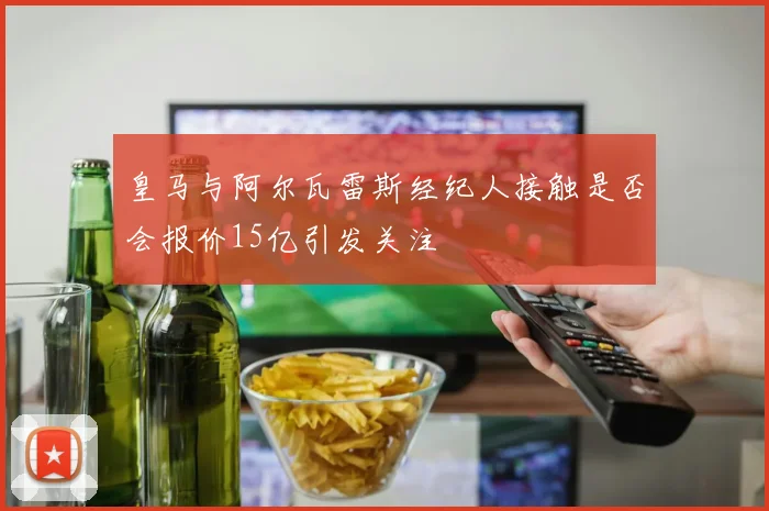 皇马与阿尔瓦雷斯经纪人接触是否会报价15亿引发关注