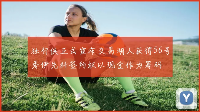 独行侠正式宣布交易湖人获得56号秀伊先科签约权以现金作为筹码