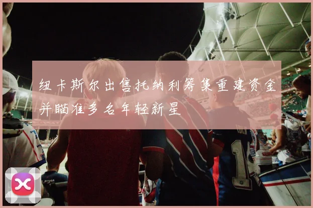 纽卡斯尔出售托纳利筹集重建资金并瞄准多名年轻新星