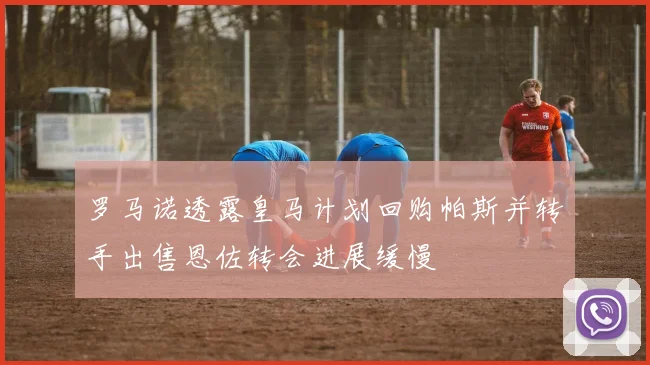 罗马诺透露皇马计划回购帕斯并转手出售恩佐转会进展缓慢