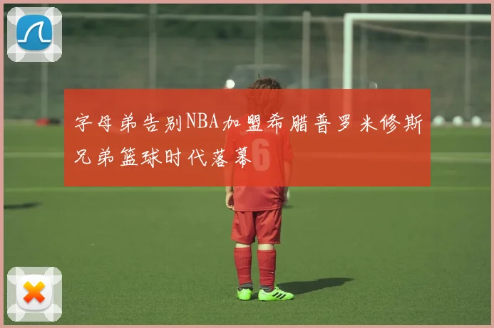 字母弟告别NBA加盟希腊普罗米修斯兄弟篮球时代落幕